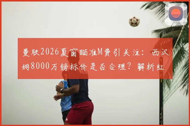 曼联2026夏窗瞄准M费引关注：西汉姆8000万镑标价是否合理？解析红魔中场引援替代方案
